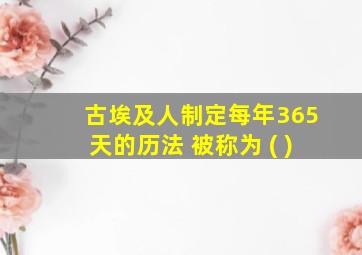 古埃及人制定每年365天的历法 被称为 ( )